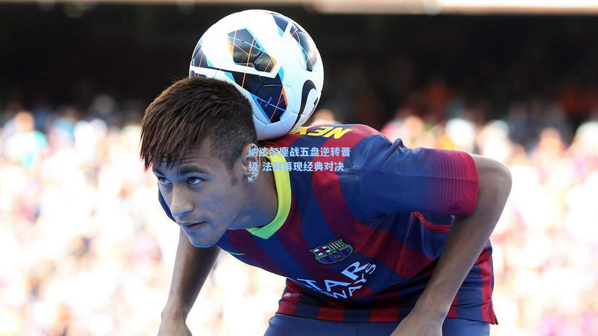 纳达尔鏖战五盘逆转晋级 法网再现经典对决
