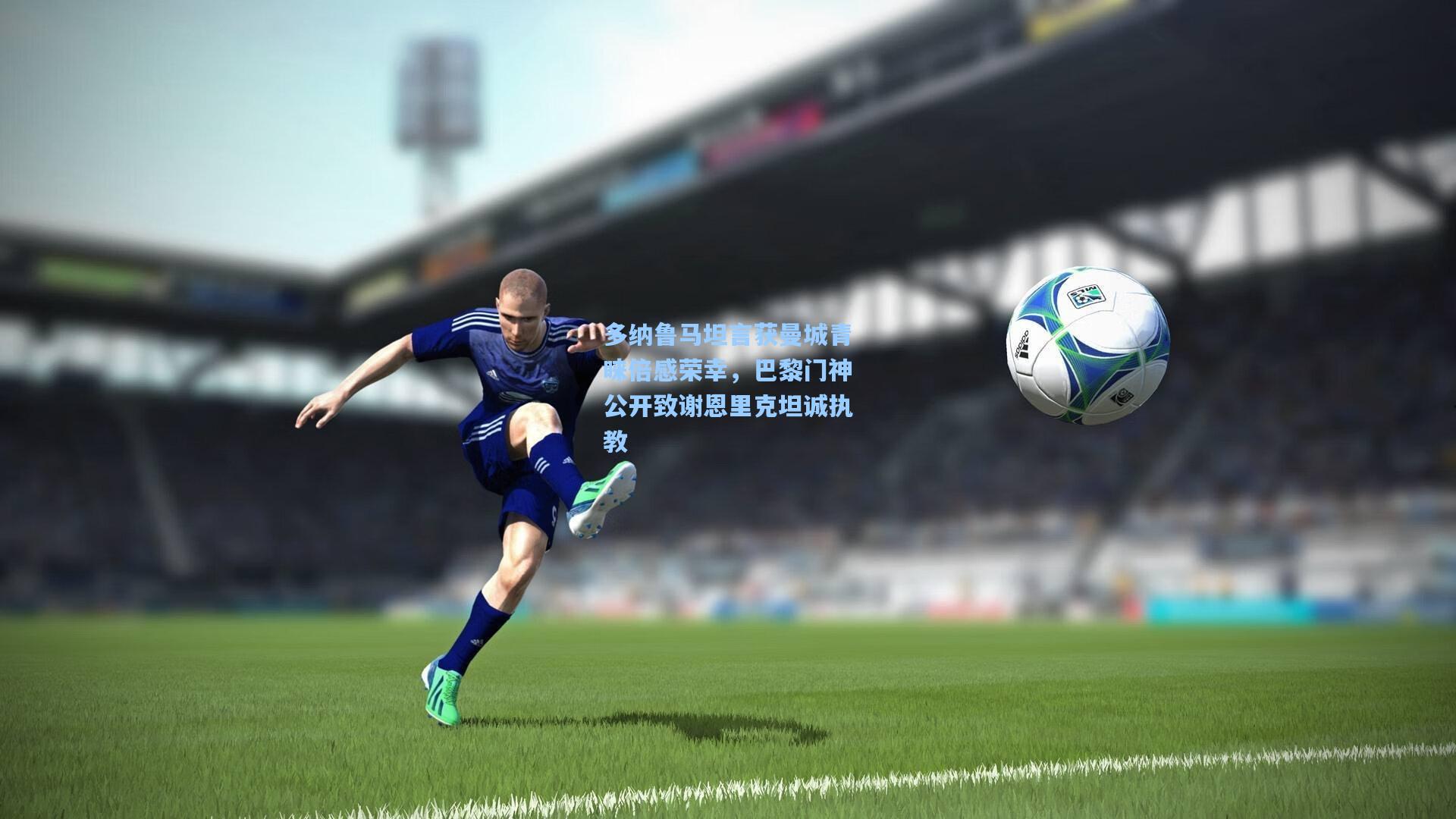 多纳鲁马坦言获曼城青睐倍感荣幸，巴黎门神公开致谢恩里克坦诚执教