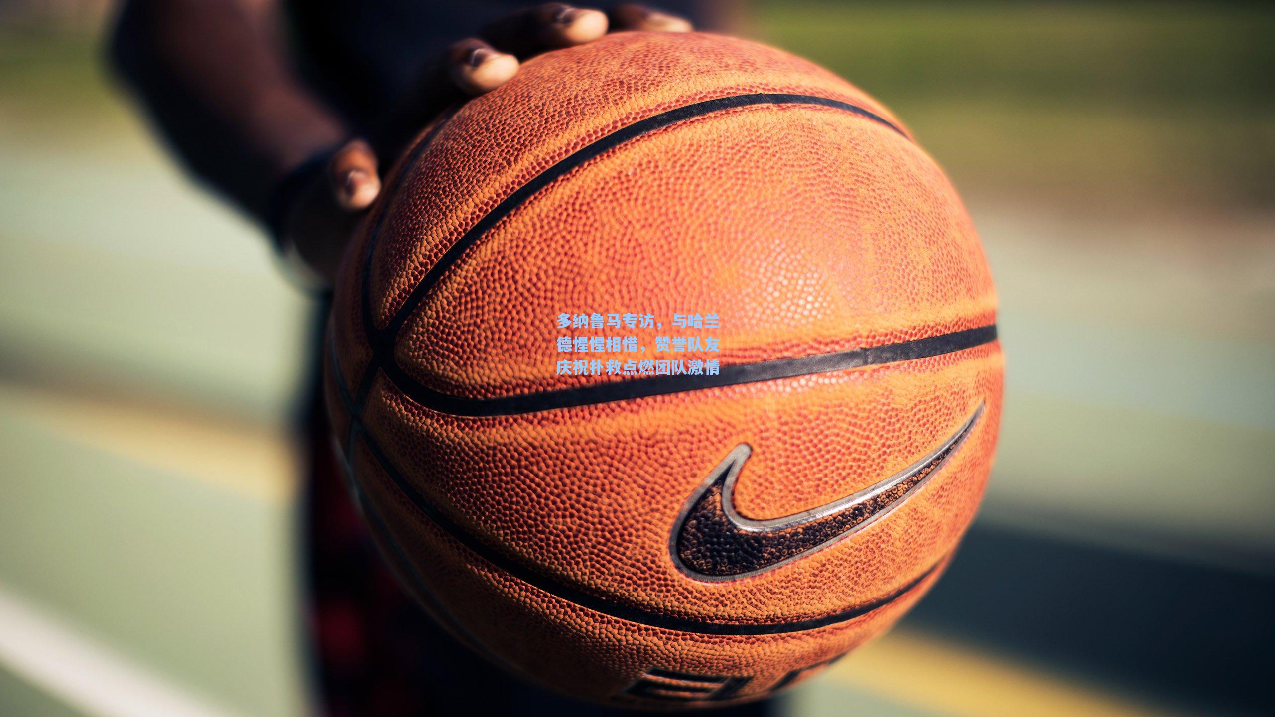 多纳鲁马专访，与哈兰德惺惺相惜，赞誉队友庆祝扑救点燃团队激情