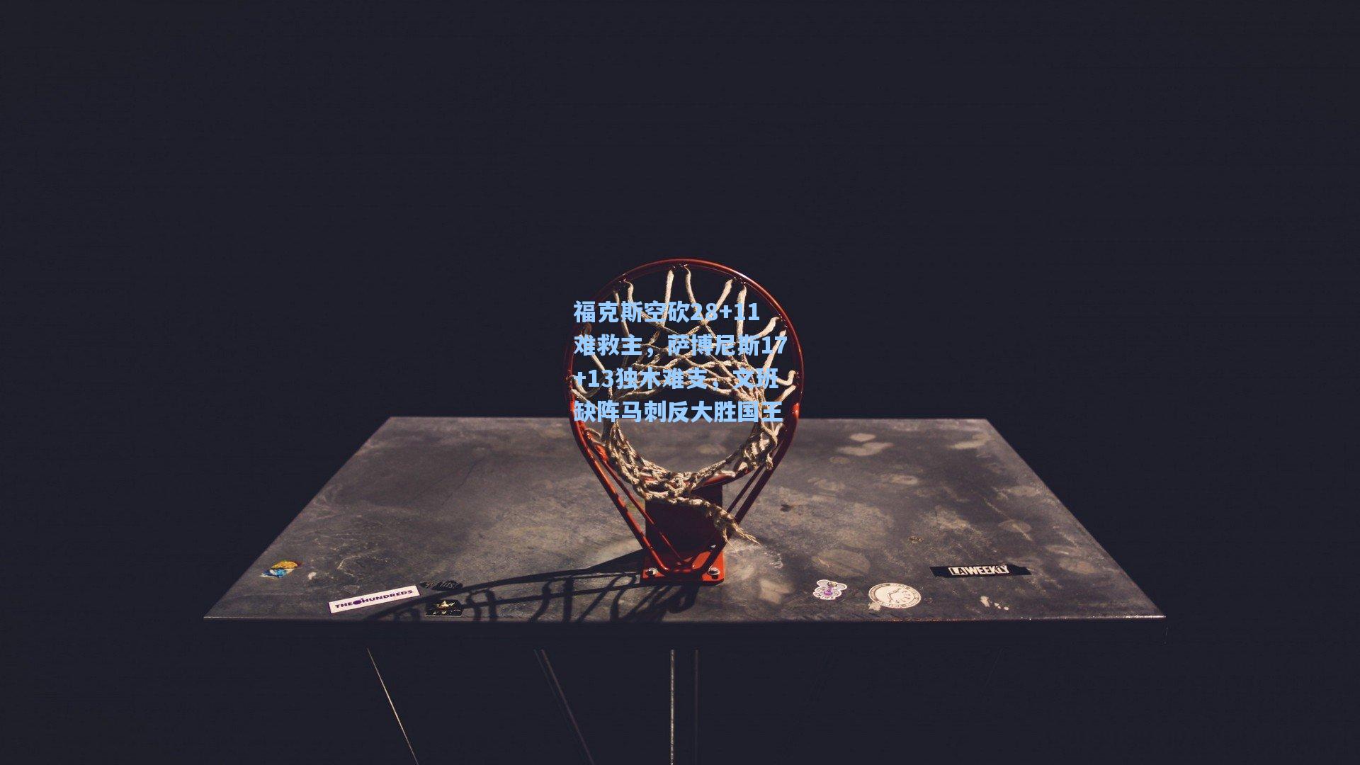 福克斯空砍28+11难救主,萨博尼斯17+13独木难支,文班缺阵马刺反大胜国王