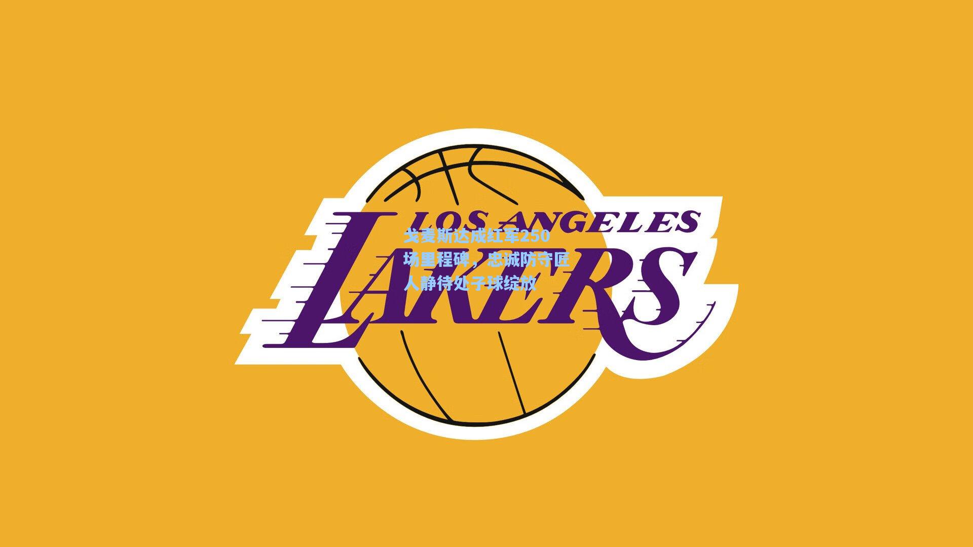 戈麦斯达成红军250场里程碑，忠诚防守匠人静待处子球绽放